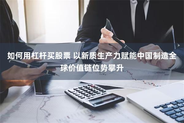 如何用杠杆买股票 以新质生产力赋能中国制造全球价值链位势攀升