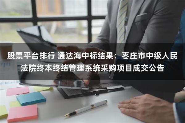 股票平台排行 通达海中标结果：枣庄市中级人民法院终本终结管理系统采购项目成交公告