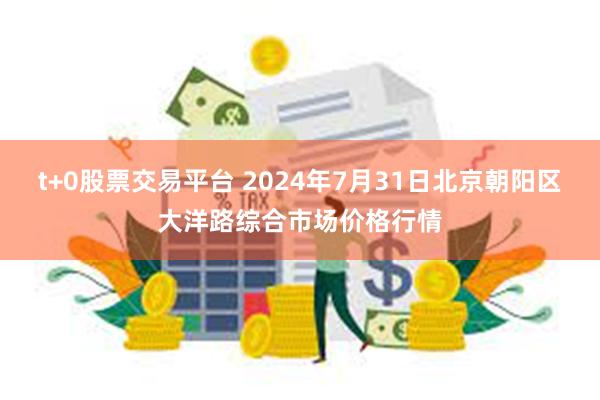 t+0股票交易平台 2024年7月31日北京朝阳区大洋路综合市场价格行情