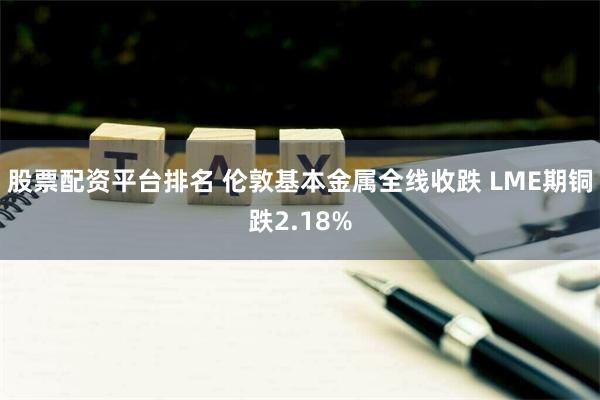 股票配资平台排名 伦敦基本金属全线收跌 LME期铜跌2.18%