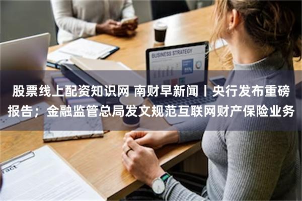 股票线上配资知识网 南财早新闻丨央行发布重磅报告；金融监管总局发文规范互联网财产保险业务