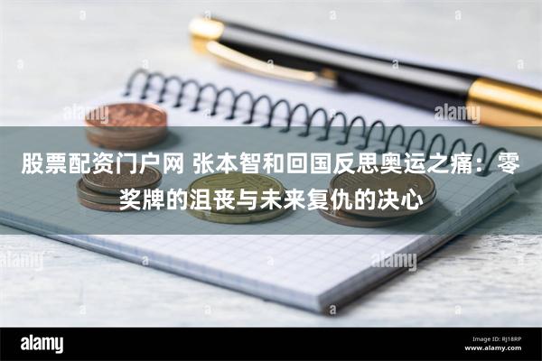 股票配资门户网 张本智和回国反思奥运之痛：零奖牌的沮丧与未来复仇的决心