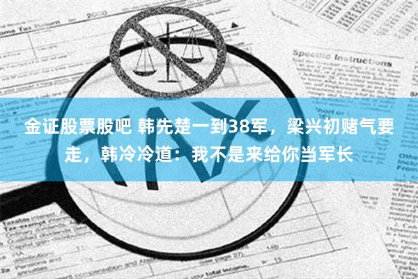 金证股票股吧 韩先楚一到38军，梁兴初赌气要走，韩冷冷道：我不是来给你当军长