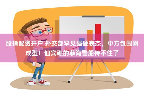 股指配资开户 外交部罕见强硬表态，中方包围圈成型！仙宾礁的菲海警船待不住了