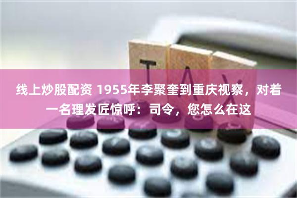 线上炒股配资 1955年李聚奎到重庆视察，对着一名理发匠惊呼：司令，您怎么在这