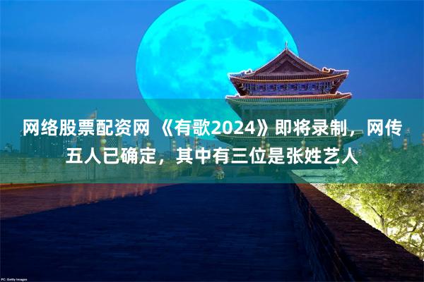 网络股票配资网 《有歌2024》即将录制，网传五人已确定，其中有三位是张姓艺人