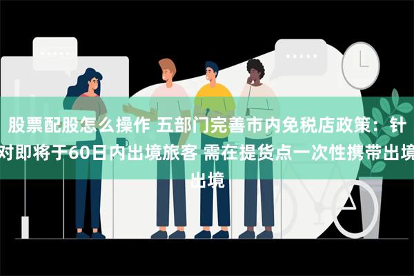 股票配股怎么操作 五部门完善市内免税店政策：针对即将于60日内出境旅客 需在提货点一次性携带出境