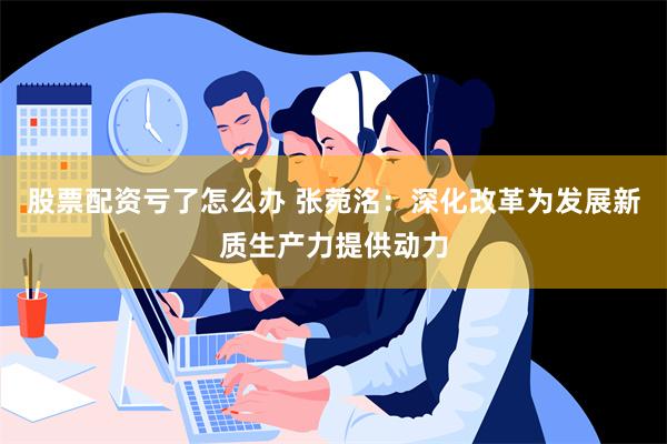 股票配资亏了怎么办 张菀洺：深化改革为发展新质生产力提供动力