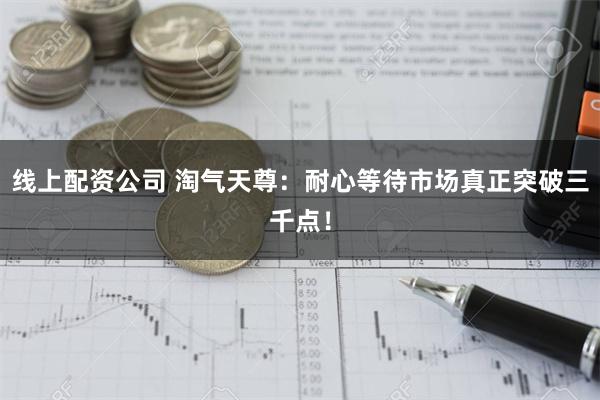 线上配资公司 淘气天尊：耐心等待市场真正突破三千点！