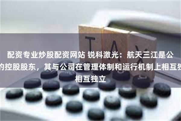 配资专业炒股配资网站 锐科激光：航天三江是公司的控股股东，其与公司在管理体制和运行机制上相互独立