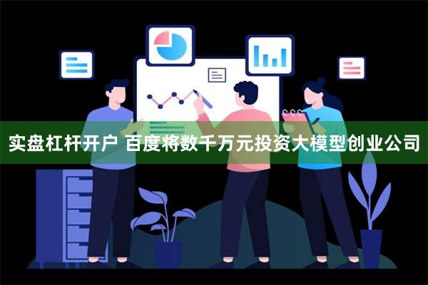 实盘杠杆开户 百度将数千万元投资大模型创业公司