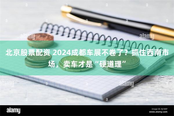 北京股票配资 2024成都车展不卷了？抓住西南市场，卖车才是