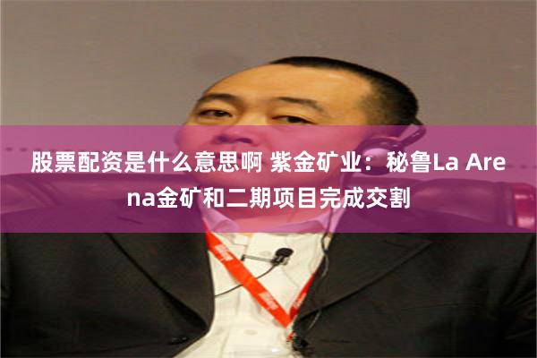 股票配资是什么意思啊 紫金矿业：秘鲁La Arena金矿和二期项目完成交割