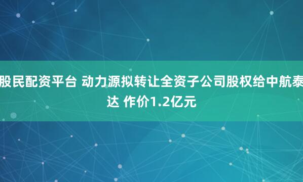 股民配资平台 动力源拟转让全资子公司股权给中航泰达 作价1.2亿元