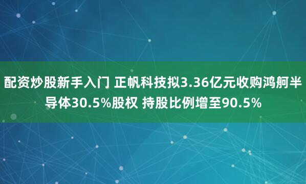 配资炒股新手入门 正帆科技拟3.36亿元收购鸿舸半导体30.5%股权 持股比例增至90.5%