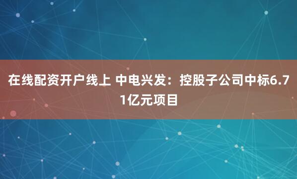 在线配资开户线上 中电兴发：控股子公司中标6.71亿元项目