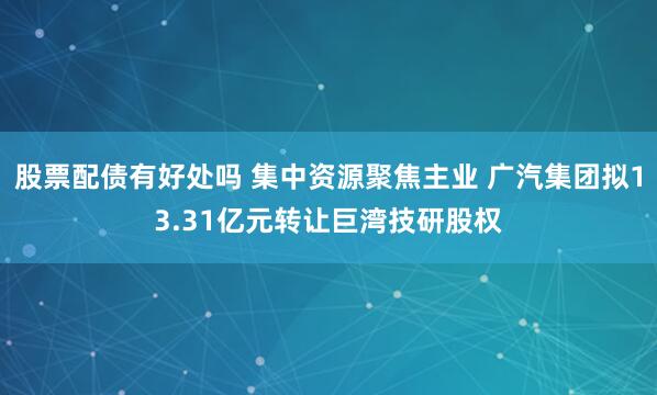 股票配债有好处吗 集中资源聚焦主业 广汽集团拟13.31亿元转让巨湾技研股权