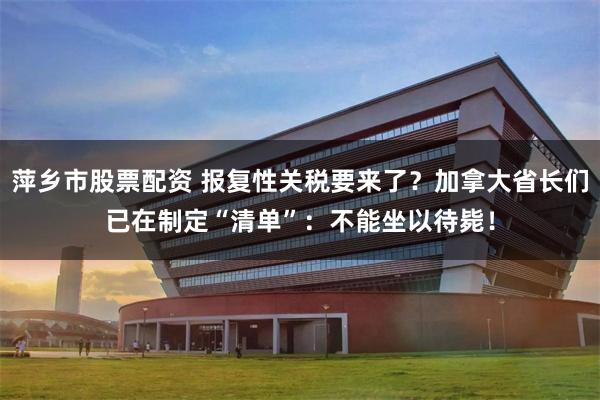 萍乡市股票配资 报复性关税要来了？加拿大省长们已在制定“清单”：不能坐以待毙！