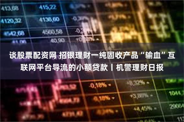 谈股票配资网 招银理财一纯固收产品“输血”互联网平台导流的小额贷款丨机警理财日报