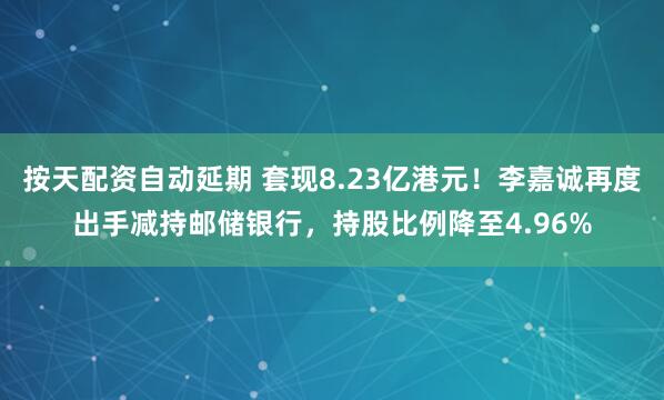 按天配资自动延期 套现8.23亿港元！李嘉诚再度出手减持邮储银行，持股比例降至4.96%