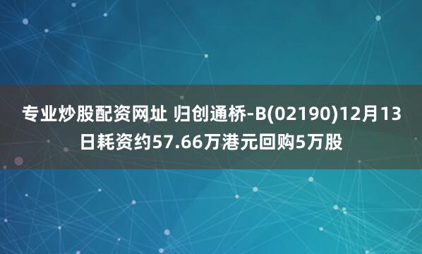 专业炒股配资网址 归创通桥-B(02190)12月13日耗资约57.66万港元回购5万股