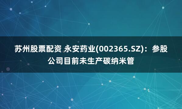 苏州股票配资 永安药业(002365.SZ)：参股公司目前未生产碳纳米管