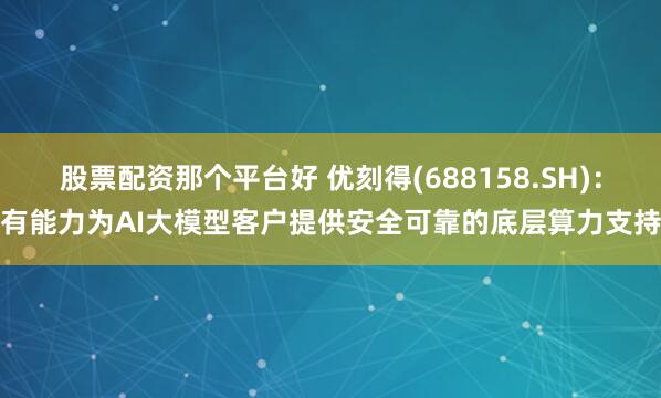 股票配资那个平台好 优刻得(688158.SH)：有能力为AI大模型客户提供安全可靠的底层算力支持