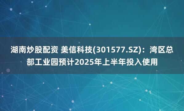 湖南炒股配资 美信科技(301577.SZ)：湾区总部工业园预计2025年上半年投入使用