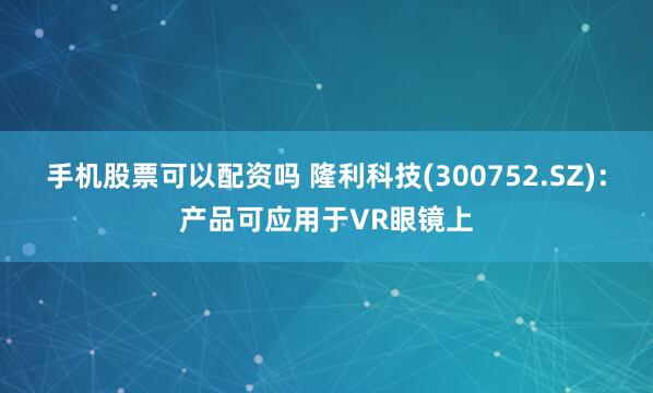 手机股票可以配资吗 隆利科技(300752.SZ)：产品可应用于VR眼镜上