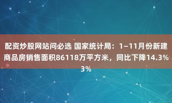 配资炒股网站问必选 国家统计局：1—11月份新建商品房销售面积86118万平方米，同比下降14.3%