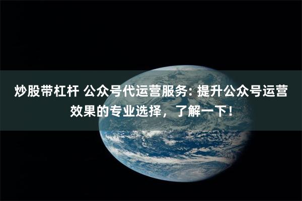 炒股带杠杆 公众号代运营服务: 提升公众号运营效果的专业选择，了解一下！