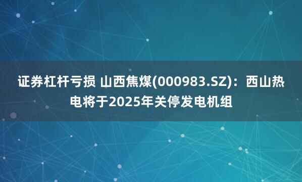 证券杠杆亏损 山西焦煤(000983.SZ)：西山热电将于2025年关停发电机组