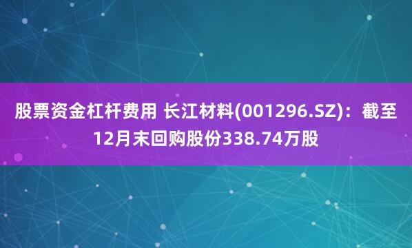 股票资金杠杆费用 长江材料(001296.SZ)：截至12月末回购股份338.74万股