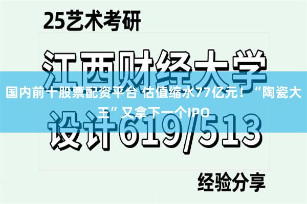 国内前十股票配资平台 估值缩水77亿元！“陶瓷大王”又拿下一个IPO