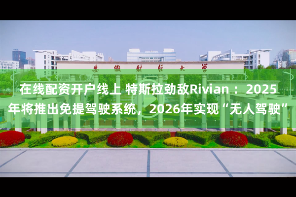 在线配资开户线上 特斯拉劲敌Rivian ：2025年将推出免提驾驶系统，2026年实现“无人驾驶”