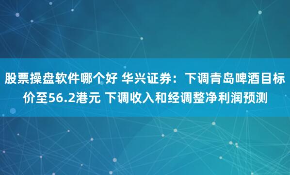 股票操盘软件哪个好 华兴证券：下调青岛啤酒目标价至56.2港元 下调收入和经调整净利润预测