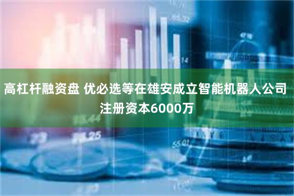 高杠杆融资盘 优必选等在雄安成立智能机器人公司 注册资本6000万