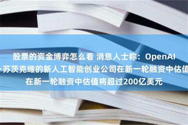 股票的资金博弈怎么看 消息人士称：OpenAI联合创始人伊尔亚·苏茨克维的新人工智能创业公司在新一轮融资中估值将超过200亿美元