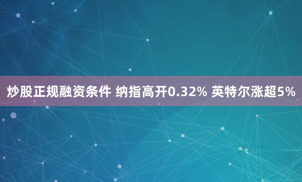 炒股正规融资条件 纳指高开0.32% 英特尔涨超5%