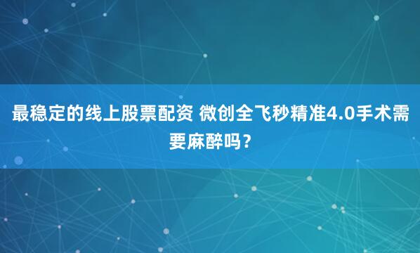 最稳定的线上股票配资 微创全飞秒精准4.0手术需要麻醉吗？