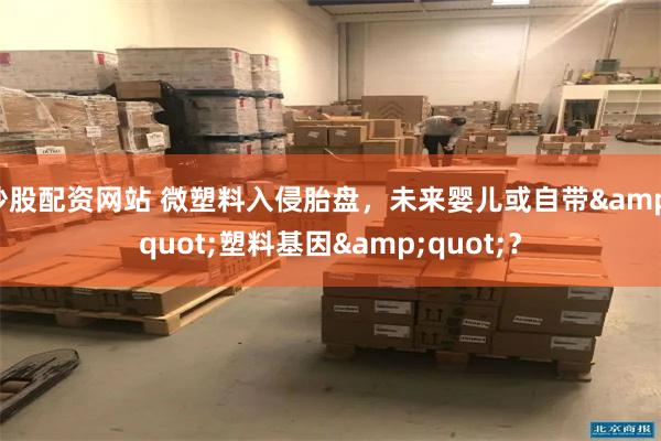 炒股配资网站 微塑料入侵胎盘，未来婴儿或自带&quot;塑料基因&quot;？