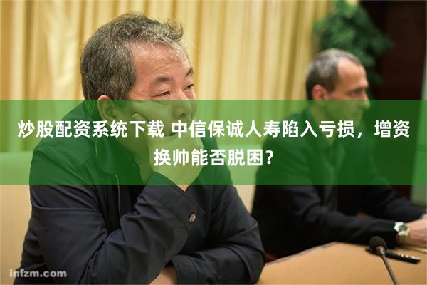 炒股配资系统下载 中信保诚人寿陷入亏损，增资换帅能否脱困？